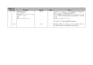 5MB2F_01
  Question               Working                   Answer    Mark                               Notes
 15     (a)   Missing sides are                    16x + 8    3     M1 for 5x + 1 –3x or 2x + 3 + x or identifying a missing side
              2x + 1 and 3x + 3                                     as 2x + 1 or 3x + 3(maybe on the diagram)
              Perimeter = 5x + 1 + x + 3x + 2x +                    M1 for adding 5 or 6 sides from x, 5x + 1, 3x, 2x + 3, ‘2x + 1’,
              3 +2x + 1 + 3x + 3                                    ‘3x + 3’ where the missing sides are in the form ax ± b (a and
              OR                                                    b ≠ 0)
              2(5x + 1) + 2(2x + 3 + x)                             or 2(5x + 1) + 2(2x + 3 + x) oe

                                                                    A1 for 16x + 8 oe for unsimplified expression

        (b)                                        4x + 2     1     B1 ft for [‘2(5x + 1) + 2(2x + 3 + x)’] ÷ 4 or (”16x + 8”) ÷ 4
                                                                    oe where the answer is an algebraic expression in x
 