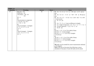 5MB2F_01
  Question               Working               Answer   Mark                             Notes
 16          Big area = 144                      20      4     M1 for 12 × 12 or 8 × 8 or 144 seen or 64 seen as
             Small area = 64                                   area
             Area frame = 144 – 64                             M1 for 12 × 12 − 8 × 8 or ‘144’ − ‘64’ or 80 seen as
                         = 80                                  area
             80 ÷ 4                                            M1 for (12 × 12 − 8 × 8) ÷ 4 or ‘(144 − 64)’ ÷ 4 or ‘80’
             or                                                ÷ 4 seen as area
             Area one piece is a trapezium                     A1 for 20 cao
             ½ (12+8) × (12– 8)÷2                              or
             ½ × 20 × 2 = 20                                   M1 for 12 − 8 or 4 seen as difference in lengths
             or                                                M1 for height of trapezium = (12 − 8) ÷ 2 or ‘4’ ÷ 2 or 2
             Area of rectangle + 2 triangles                   M1 for area trapezium = ½ (12 + 8) × ‘2’ oe
             8 × 2 + 2× ( ½ × 2 × 2)                           A1 for 20 cao
             16 + 4                                            or
             or                                                M1 for ½ × (12 – 8 ) or 2 for width of frame
             Area of rectangle – 2 triangles                   M1 for 8 × 2 = 16 for rectangle
             12×2 – 2× ( ½ × 2 × 2)                            M1 for 2× ( ½ × 2 × 2) or 4 for 2 triangles
             24 – 4                                            A1 for 20 cao
                                                               or
                                                                M1 for ½ × (12 – 8 ) or 2 for width of frame
                                                               M1 for 12 × 2 = 24 for rectangle
                                                               M1 for 2× ( ½ × 2 × 2) or 4 for 2 triangles
                                                               A1 for 20 cao

                                                               NB marks can be awarded for correct measurements indicated
                                                               on the diagram
                                                               Note:-If 80 seen on the answer line following a correct
                                                               calculation of one piece of card, full marks can be earned
 