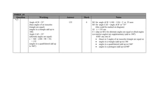 5MB2F_01
  Question               Working                 Answer   Mark                               Notes
*17
             Angle ACB = 35°                      135      4     M1 for angle ACB = (180 – 110) ÷ 2 or 35 seen
             (base angles of an isosceles                        M1 for angle CAE = angle ACB or “35”
             triangle are equal)                                     (this could be marked on diagram)
             (angles in a triangle add up to                     A1 x = 135 cao
             180)                                                C1 (dep on M1) for alternate angles are equal or allied angles
             Angle CAE = 35°                                     (co-interior angles) are supplementary (add to 180º)
             (alternate angles are equal)                             AND any one of
             x = 360 – (100 + 90 + 35)                               • (base) or 2 angles of an isosceles triangle are equal oe
                = 135                                                • angles in a triangle (add up to) 180
             (angles in a quadrilateral add up                       • angles in a quadrilateral (add up to) 360°
             to 360°)                                                • angles in a pentagon (add up to)540º
 