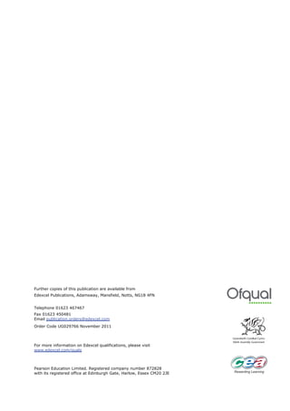 Further copies of this publication are available from
Edexcel Publications, Adamsway, Mansfield, Notts, NG18 4FN


Telephone 01623 467467
Fax 01623 450481
Email publication.orders@edexcel.com
Order Code UG029766 November 2011



For more information on Edexcel qualifications, please visit
www.edexcel.com/quals



Pearson Education Limited. Registered company number 872828
with its registered office at Edinburgh Gate, Harlow, Essex CM20 2JE
 