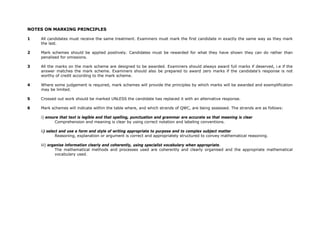 NOTES ON MARKING PRINCIPLES

1   All candidates must receive the same treatment. Examiners must mark the first candidate in exactly the same way as they mark
    the last.

2   Mark schemes should be applied positively. Candidates must be rewarded for what they have shown they can do rather than
    penalised for omissions.

3   All the marks on the mark scheme are designed to be awarded. Examiners should always award full marks if deserved, i.e if the
    answer matches the mark scheme. Examiners should also be prepared to award zero marks if the candidate’s response is not
    worthy of credit according to the mark scheme.

4   Where some judgement is required, mark schemes will provide the principles by which marks will be awarded and exemplification
    may be limited.

5   Crossed out work should be marked UNLESS the candidate has replaced it with an alternative response.

6   Mark schemes will indicate within the table where, and which strands of QWC, are being assessed. The strands are as follows:

    i) ensure that text is legible and that spelling, punctuation and grammar are accurate so that meaning is clear
           Comprehension and meaning is clear by using correct notation and labeling conventions.

    ii) select and use a form and style of writing appropriate to purpose and to complex subject matter
             Reasoning, explanation or argument is correct and appropriately structured to convey mathematical reasoning.

    iii) organise information clearly and coherently, using specialist vocabulary when appropriate.
             The mathematical methods and processes used are coherently and clearly organised and the appropriate mathematical
             vocabulary used.
 