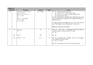 5MB2F_01
  Question               Working              Answer        Mark                                 Notes
 *8           28 = (4+1) + (4+1) + (4+1) +   Yes + reason    3     M1 for attempt to account for 1 free
              (4+1) + (4+1) + 3                                          e.g. (4+1) + (4+1) ... with at least 2 seen
              Buy 4 + 4 + 4 + 4 + 4 + 3                                  e.g. 140÷24 = 5 so 5 free eg every £24 get 1 free
              23 × 6 = 138                                               e.g. 23lots of £6 so 5 free
              or                                                   M1 for using £140 in a calculation that could lead to the correct
              140 ÷ 6 (= 23 rem 2)                                 conclusion (need not be explicit) or for a method that leads to a
              23 ÷ 4 = 5 free                                      total cost of 138
              23 + 5 = 28
                                                                   C1 (dep on M1) for ‘Yes’ and reason eg “138” is less than 140
                                                                   oe or “Yes” and “23 with 5 free gives £2” left over oe

                                                                   NB Needs a statement to this effect

 9      (a)     × 240                            36          2     M1 for 15 ÷ 100 or 10% + 5% attempted with correct values of
                                                                   24 and 12 seen or 24 and 12 seen or 0.15 seen
                                                                   A1 cao

        (b)   240 ÷ 3                            80          1     B1 cao

        (c)   80 : 60 = 8 : 6                   4:3          2     M1 for any correct ratio eg 80:60, 40 : 30, 8 : 6 or 4 gap 3
                                                                   seen without ratio sign or 4 dot 3
                                                                   A1 for 4 : 3 or 4 to 3

                                                                   SC B1 for an answer of 3:4 or 3 to 4 if M1 not scored
 