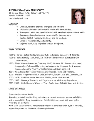 SUZANNE (ZAN) VAN BRUNSCHOT
68 Sceptre Close, N. W. Calgary, AB T3L 1Y1
Mobile: 403-862-2269
zan.vanb@gmail.com
SUMMARY:
• Creative, reliable, prompt, energetic and efficient.
• Flexibility to understand when to follow and when to lead.
• Strong work ethic and detail oriented with excellent organizational skills.
• Assess needs and determine the most effective approach.
• Easily establish rapport with clients and co-workers.
• Sense of responsibility and priority.
• Eager to learn, easy to please and get along with.
WORK EXPERIENCE:
1980’s: Various Cafes, Restaurants and Pubs in Calgary, Vancouver & Toronto.
1990’s: Ramada Dairy Farm, Olds, AB. Part time employment punctuated with
world travel.
1997- 2004: Phone Directories Company (Utah) Burnaby, BC. Commission based
Independent Sales and Marketing. Achievements: Regional Book Manager,
Frequently on the “Top Ten” list for Sales and Goals achieved.
2004: Yoga Instructor Teacher Training and Practice, India and Thailand.
2005- Present: Yoga Instructor in Olds, Red Deer, Sylvan Lake, and Cochrane, AB.
2007-2008: Barefoot Scuba, Andaman Islands, India. Dive Master.
2005-2016: Massage Therapist and Yoga Instructor while travelling abroad.
2005-2016: Little House of Wireless, Telus Dealership, Olds AB. Sales and Service.
SKILLS OBTAINED:
From the Restaurant World:
Attention to detail, multitasking, priority assessment, customer service, reliability
and responsibility. Time management. Excellent interpersonal and team skills.
From Life on the Farm:
Work Ethic Extraordinaire. Personal satisfaction is obtained when a job is finished,
high value placed on the sense of accomplishment.
 