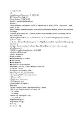 Jevaughn Kamba
UK
jevaughnkamba@gmail.com - 07404768489
298 Harrow View, HA2 6QQ
Phone Number: 07404768489
Email: jevaughnkamba@gmail.com
Summary:
I am a passionate, enthusiastic, and hardworking character who is seeking employment. I pride
myself on the
ability to tackle any task that comes my way with efficiency and with the ambition of completing
it at a high
standard. I have proven that I have the ability to provide a high standard of customer service
and communicate
effectively bothin a team and as an individual. I am adamantly seeking to provide excellent
customer service
at all times. If I was offered employment I would gladly demonstrate my skills learnt through my
experiences
and greet the opportunities to advance these skills and learn new ones withopen arms.
WorkExperience:
KCC (Kettering Caribbean Cuisine) | April 2015
• Leafleting & Marketing.
• Food Preparation.
• Catering duties.
• Telephone enquiries, orders.
• Cash handling.
• Food deliveries.
• Maintenance of the premises
MECHANICS | WEMBLEY MECHANICS| October-2015
• Customer Service.
• Computer Data inputting (MOT).
• Servicing Cars (Oil,water pressure).
• Completing MOT’s with a team member.
• Off road works.
• Maintenance of premises.
• Pickingup carparts.
• Cleaning and valeting cars.
.Education:
City and Islington College | September 2016 to Present.
BTEC Level2 First Extended Certificate in ICT
GCSE English
GCSE Maths
Harrow high school| 2011-2016
GCSE Grades in:
English Language [D],
English Literature [C]
Math (D)
Core Science [C],
 