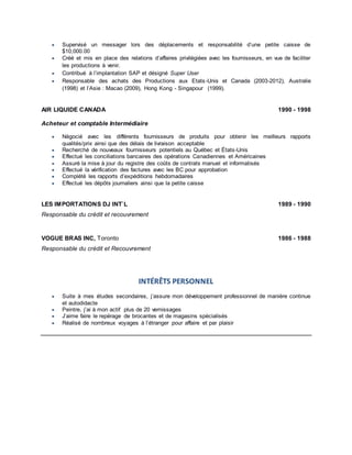  Supervisé un messager lors des déplacements et responsabilité d’une petite caisse de
$10,000.00
 Créé et mis en place des relations d’affaires privilégiées avec les fournisseurs, en vue de faciliter
les productions à venir.
 Contribué à l’implantation SAP et désigné Super User
 Responsable des achats des Productions aux Etats-Unis et Canada (2003-2012), Australie
(1998) et l’Asie : Macao (2009), Hong Kong - Singapour (1999).
AIR LIQUIDE CANADA 1990 - 1998
Acheteur et comptable Intermédiaire
 Négocié avec les différents fournisseurs de produits pour obtenir les meilleurs rapports
qualités/prix ainsi que des délais de livraison acceptable
 Recherché de nouveaux fournisseurs potentiels au Québec et États-Unis
 Effectué les conciliations bancaires des opérations Canadiennes et Américaines
 Assuré la mise à jour du registre des coûts de contrats manuel et informatisés
 Effectué la vérification des factures avec les BC pour approbation
 Complété les rapports d’expéditions hebdomadaires
 Effectué les dépôts journaliers ainsi que la petite caisse
LES IMPORTATIONS DJ INT`L 1989 - 1990
Responsable du crédit et recouvrement
VOGUE BRAS INC, Toronto 1986 - 1988
Responsable du crédit et Recouvrement
INTÉRÊTS PERSONNEL
 Suite à mes études secondaires, j’assure mon développement professionnel de manière continue
et autodidacte
 Peintre, j’ai à mon actif plus de 20 vernissages
 J’aime faire le repérage de brocantes et de magasins spécialisés
 Réalisé de nombreux voyages à l’étranger pour affaire et par plaisir
 