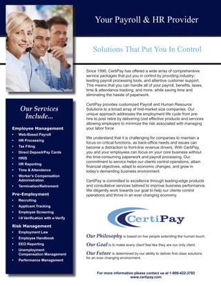 Since 1990, CertiPay has offered a wide array of comprehensive
service packages that put you in control by providing industry-
leading payroll processing tools, and attentive customer support.
This means that you can handle all of your payroll, benefits, taxes,
time & attendance tracking, and more, while saving time and
eliminating the hassle of paperwork.
CertiPay provides customized Payroll and Human Resource
Solutions to a broad array of mid-market size companies. Our
unique approach addresses the employment life cycle from pre-
hire to post retire by delivering cost effective products and services
allowing employers to minimize the risk associated with managing
your labor force
We understand that it is challenging for companies to maintain a
focus on critical functions, as back-office needs and issues can
become a distraction to front-line revenue drivers. With CertiPay,
you and your employees can focus on your core business without
the time-consuming paperwork and payroll processing. Our
commitment to service helps our clients control operations, attain
financial objectives, adapt to economic changes, and grow in
today’s demanding business environment.
CertiPay is committed to excellence through leading-edge products
and consultative services tailored to improve business performance.
We diligently work towards our goal to help our clients control
operations and thrive in an ever changing economy.
Our Philosophy is based on live people extending the human touch.
Our Goal is to make every client feel like they are our only client.
Our Future is determined by our ability to deliver first class solutions
for an ever changing environment.
For more information please contact us at 1-800-422-3782
www.certipay.com
Your Payroll & HR Provider
Solutions That Put You In Control
Our Services
Include...
Employee Management
•	 Web-Based Payroll
•	 HR Processing
•	 Tax Filing
•	 Direct Deposit/Pay Cards
•	 HRIS
•	 HR Reporting
•	 Time & Attendance
•	 Worker’s Compensation
Administration
•	 Termination/Retirement
Pre-Employment
•	 Recruiting
•	 Applicant Tracking
•	 Employee Screening
•	 I-9 Verification with e-Verify
Risk Management
•	 Employment Law
•	 Employee Handbook
•	 EEO Reporting
•	 Unemployment
Compensation Management
•	 Performance Management
 