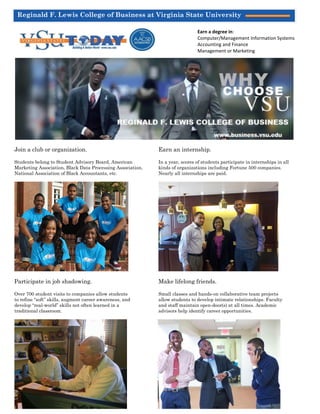 Reginald F. Lewis College of Business at Virginia State University
Spring 2015 Issue
Page 1
Join a club or organization. Earn an internship.
Students belong to Student Advisory Board, American In a year, scores of students participate in internships in all
Marketing Association, Black Data Processing Association, kinds of organizations including Fortune 500 companies.
National Association of Black Accountants, etc. Nearly all internships are paid.
Participate in job shadowing. Make lifelong friends.
Over 700 student visits to companies allow students Small classes and hands-on collaborative team projects
to refine “soft” skills, augment career awareness, and allow students to develop intimate relationships. Faculty
develop “real-world” skills not often learned in a and staff maintain open-door(s) at all times. Academic
traditional classroom. advisors help identify career opportunities.
CHOOSE
Earn a degree in:
Computer/Management Information Systems
Accounting and Finance
Management or Marketing
 