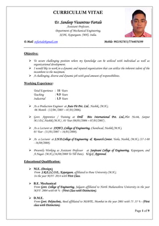 Page 1 of 9
CURRICULUM VITAE
Er. Sandeep Vasantrao Fartale
Assistant Professor,
Department of Mechanical Engineering,
SCOE, Kopargaon. (MH). India.
E-Mail: svfartale@gmail.com Mobile: 9921927851/7744076399
Objective:
 To secure challenging position where my knowledge can be utilized with individual as well as
organizational development.
 I would like to work in a dynamic and reputed organization that can utilize the inherent talent of the
incumbent to the maximum.
 A challenging, diverse and dynamic job with good amount of responsibilities.
Working Experience:
Total Experience : 11 Years
Teaching : 9.5 Years
Industrial : 1.5 Years
 As a Production Engineer at Auto Fit Pvt. Ltd., Nashik, (M.H.),
06 Month - (12/06 /2005 – 07/01/2006).
 Govt. Apprentice / Training at Drill Bits International Pvt. Ltd.,Plot No.66, Satpur
M.I.D.C.Nashik (M.H.) , 01 Year (08/01/2006 – 07/01/2007) .
 As a Lecturer at SNJB‟S ,College of Engineering, Chandwad, Nashik (M.H.),
01 Year - (11/01/2007 – 16/01/2008).
 As a Lecturer at S.N.D.College of Engineering & Research Center, Yeola, Nashik. (M.H.), (17-1-08
- 16/08/2008).
 Presently Working as Assistant Professor at Sanjivani College of Engineering, Kopargaon, and
A.Nagar. (M.H.),(16/08/2008 To Till Date). U.G.C. Approved.
Educational Qualification:
 M.E. (Design)
From S.R.E.S.C.O.E., Kopargaon, affiliated to Pune University (M.H.),
In the year MAY- 2014 with First Class.
 B.E. Mechanical
From Govt. College of Engineering, Jalgaon affiliated to North Maharashtra University in the year
MAY- 2004 with 68 % - (First Class with Distinction).
 D.M.E.
From Govt. Polytechnic, Beed affiliated to MSBTE, Mumbai in the year 2001 with 75 .35 % - (First
class with Distinction).
 