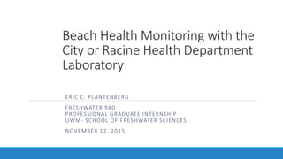 Beach Health Monitoring with the
City or Racine Health Department
Laboratory
ERIC C. PLANTENBERG
FRESHWATER 980
PROFESSIONAL GRADUATE INTERNSHIP
UWM- SCHOOL OF FRESHWATER SCIENCES
NOVEMBER 12, 2015
 