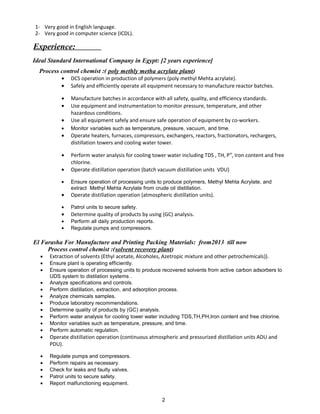 1- Very good in English language.
2- Very good in computer science (ICDL).
Experience:
Ideal Standard International Company in Egypt: [2 years experience]
Process control chemist :( poly methly metha acrylate plant)
• DCS operation in production of polymers (poly methyl Mehta acrylate).
• Safely and efficiently operate all equipment necessary to manufacture reactor batches.
• Manufacture batches in accordance with all safety, quality, and efficiency standards.
• Use equipment and instrumentation to monitor pressure, temperature, and other
hazardous conditions.
• Use all equipment safely and ensure safe operation of equipment by co-workers.
• Monitor variables such as temperature, pressure, vacuum, and time.
• Operate heaters, furnaces, compressors, exchangers, reactors, fractionators, rechargers,
distillation towers and cooling water tower.
• Perform water analysis for cooling tower water including TDS , TH, PH
, Iron content and free
chlorine.
• Operate distillation operation (batch vacuum distillation units VDU)
• Ensure operation of processing units to produce polymers, Methyl Mehta Acrylate, and
extract Methyl Mehta Acrylate from crude oil distillation.
• Operate distillation operation (atmospheric distillation units).
• Patrol units to secure safety.
• Determine quality of products by using (GC) analysis.
• Perform all daily production reports.
• Regulate pumps and compressors.
El Farasha For Manufacture and Printing Packing Materials: from2013 till now
Process control chemist :(solvent recovery plant)
• Extraction of solvents (Ethyl acetate, Alcoholes, Azetropic mixture and other petrochemicals)).
• Ensure plant is operating efficiently.
• Ensure operation of processing units to produce recovered solvents from active carbon adsorbers to
UDS system to distilation systems .
• Analyze specifications and controls.
• Perform distillation, extraction, and adsorption process.
• Analyze chemicals samples.
• Produce laboratory recommendations.
• Determine quality of products by (GC) analysis.
• Perform water analysis for cooling tower water including TDS,TH,PH,Iron content and free chlorine.
• Monitor variables such as temperature, pressure, and time.
• Perform automatic regulation.
• Operate distillation operation (continuous atmospheric and pressurized distillation units ADU and
PDU).
• Regulate pumps and compressors.
• Perform repairs as necessary.
• Check for leaks and faulty valves.
• Patrol units to secure safety.
• Report malfunctioning equipment.
2
 