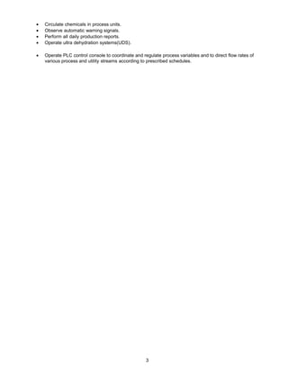 • Circulate chemicals in process units.
• Observe automatic warning signals.
• Perform all daily production reports.
• Operate ultra dehydration systems(UDS).
• Operate PLC control console to coordinate and regulate process variables and to direct flow rates of
various process and utility streams according to prescribed schedules.
3
 
