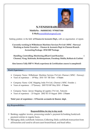 N.VENISH BABU
MobileNo : 9600085382 / 9790837488
E-Mail:nvenishbabu@gmail.com
Seeking position in the field of Finance & Accounts Dept., with an organisation of repute.
Currently working in Wilhelmsen Maritime Services Pvt Ltd ( MNC –Norway)
Working as Senior Executive - Finance & Accounts Dept in Chennai Branch.
Accounting Package : IFS8 ERP Package
Handling, Controlling, Monitoring allEast Coast Branches (
Chennai, Vizag, Kakinada, Krishnapatnam, Paradeep, Haldia, Kolkata & Cochin)
Also known Tally ERP 9 ( Work experience & Certification course is completed)
Work Experience :
 Company Name : Wilhelmsen Maritime Services Pvt Ltd., Chennai ( MNC - Norway)
 Years of experience : 18th
May 2010 TO Till Date - 6 Years
 Company Name : GAC Shipping India Pvt Ltd., Chennai ( MNC -Sweden )
 Years of experience : 17th
January 2005 TO 08th
May 2010 - 5 Years
 Company Name : Jeevan Shipping & Logistics Pvt Ltd., Tuticorin
 Years of experience : 21st
August 2002 TO 31st
August 2004 – 2 Years
Total year of experience : 13Yearsin accounts & finance dept.
Key Responsibilities :
Responsibilities for day to day work
 Booking supplier invoice, processing vendor’s payment & booking bank/cash
payment entries in regular basis.
 Managing daily cash/bank balances, Collecting Daily cash/bank transaction from
all branches and send to all east coast branch head, and head office.
 