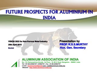 ALUMINIUM ASSOCIATION OF INDIA
No. 118, Ramanashree Arcade, 1st Floor , 18, M.G. Road, Bangalore – 560001, India
Tel :+91-80-25582197 / 25582757 , Fax : 91-80-25582757
e-mail : aluminiumaai@gmail.com / aai@aluminium-india.org
Website : http://www.aluminium-india.org
 