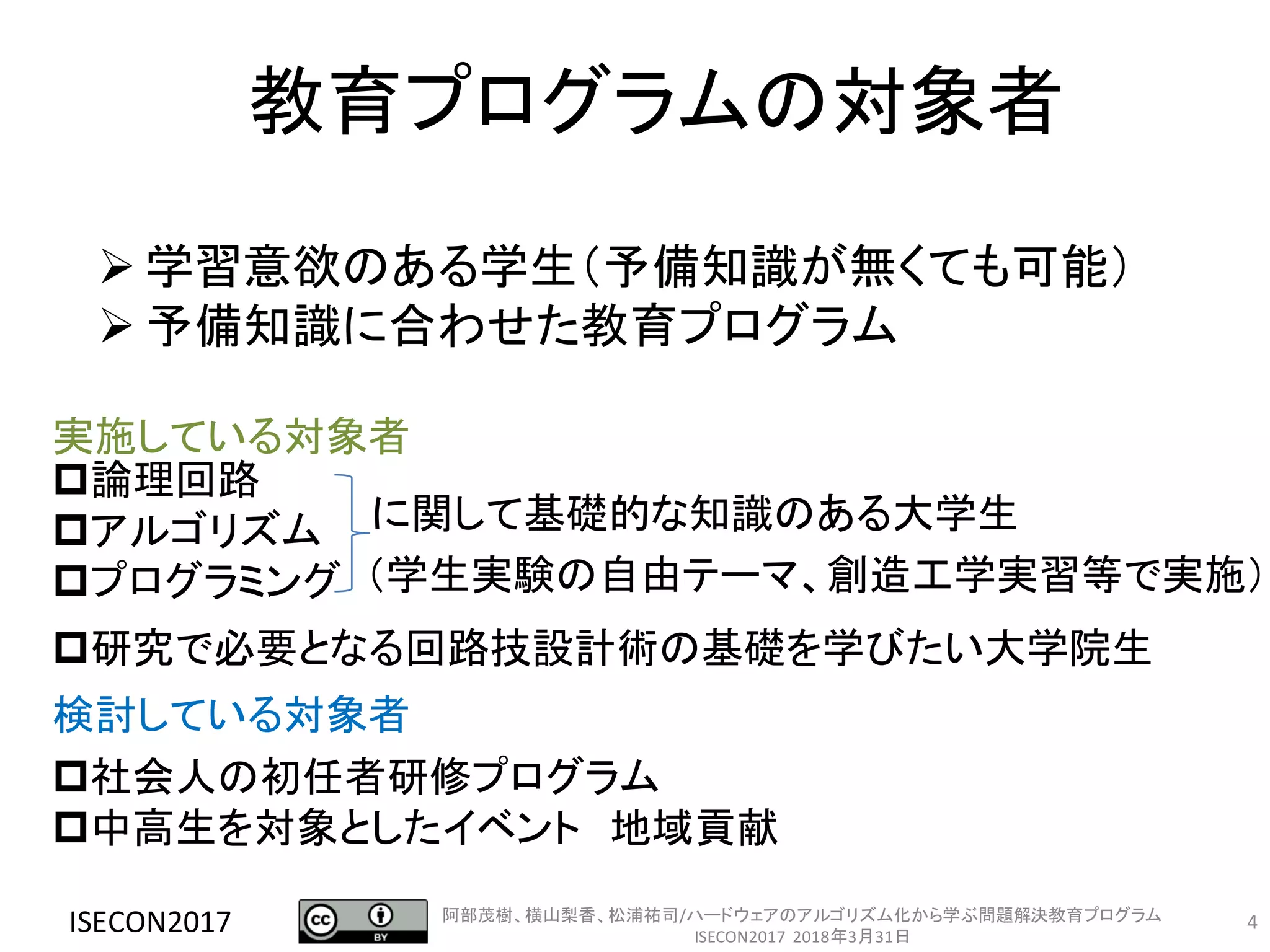 4
教育プログラムの対象者
ISECON2017
論理回路
アルゴリズム
プログラミング
研究で必要となる回路技設計術の基礎を学びたい大学院生
に関して基礎的な知識のある大学生
社会人の初任者研修プログラム
中高生を対象としたイベント 地域貢献
➢ 学習意欲のある学生（予備知識が無くても可能）
➢ 予備知識に合わせた教育プログラム
実施している対象者
検討している対象者
（学生実験の自由テーマ、創造工学実習等で実施）
阿部茂樹、横山梨香、松浦祐司/ハードウェアのアルゴリズム化から学ぶ問題解決教育プログラム
ISECON2017 2018年3月31日
 