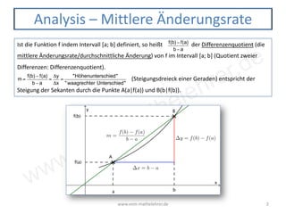www.vom-mathelehrer.de
www.vom-mathelehrer.de 2
Analysis – Mittlere Änderungsrate
Ist die Funktion f indem Intervall [a; b] definiert, so heißt der Differenzenquotient (die
mittlere Änderungsrate/durchschnittliche Änderung) von f im Intervall [a; b] (Quotient zweier
Differenzen: Differenzenquotient).
(Steigungsdreieck einer Geraden) entspricht der
Steigung der Sekanten durch die Punkte A(a|f(a)) und B(b|f(b)).
f(b) − f(a)
b − a
m =
f(b) − f(a)
b − a
=
Δy
Δx
=
"Höhenunterschied"
"waagrechter Unterschied"
 