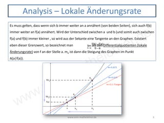 www.vom-mathelehrer.de
www.vom-mathelehrer.de 3
Analysis – Lokale Änderungsrate
Es muss gelten, dass wenn sich b immer weiter an a annähert (von beiden Seiten), sich auch f(b)
immer weiter an f(a) annähert. Wird der Unterschied zwischen a und b (und somit auch zwischen
f(a) und f(b) immer kleiner , so wird aus der Sekante eine Tangente an den Graphen. Existiert
eben dieser Grenzwert, so bezeichnet man als den Differentialquotienten (lokale
Änderungsrate) von f an der Stelle a. ma ist dann die Steigung des Graphen im Punkt
A(a|f(a)).
lim
b→a
f(b) − f(a)
b − a
 