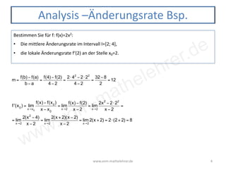 www.vom-mathelehrer.de
www.vom-mathelehrer.de 4
Analysis –Änderungsrate Bsp.
Bestimmen Sie für f: f(x)=2x2:
• Die mittlere Änderungsrate im Intervall I=[2; 4],
• die lokale Änderungsrate f‘(2) an der Stelle x0=2.
m =
f(b) − f(a)
b − a
=
f(4) − f(2)
4 − 2
=
2⋅ 42
− 2⋅ 22
4 − 2
=
32−8
2
=12
f '(x0
) = lim
x→x0
f(x) − f(x0
)
x − x0
= lim
x→2
f(x) − f(2)
x − 2
= lim
x→2
2x2
− 2⋅ 22
x − 2
=
= lim
x→2
2(x2
− 4)
x − 2
= lim
x→2
2(x + 2)(x − 2)
x − 2
= lim
x→2
2(x + 2) = 2⋅(2+ 2) = 8
 