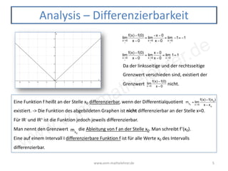 www.vom-mathelehrer.de
www.vom-mathelehrer.de 5
Analysis – Differenzierbarkeit
lim
x→0
<
f(x) − f(0)
x −0
= lim
x→0
<
−x −0
x −0
= lim
x→0
<
−1= −1
lim
x→0
>
f(x) − f(0)
x −0
= lim
x→0
>
x −0
x −0
= lim
x→0
>
1=1
Da der linksseitige und der rechtsseitige
Grenzwert verschieden sind, existiert der
Grenzwert nicht.lim
x→0
f(x) − f(0)
x −0
Eine Funktion f heißt an der Stelle x0 differenzierbar, wenn der Differentialquotient
existiert. -> Die Funktion des abgebildeten Graphen ist nicht differenzierbar an der Stelle x=0.
Für IR- und IR+ ist die Funktion jedoch jeweils differenzierbar.
Man nennt den Grenzwert die Ableitung von f an der Stelle x0. Man schreibt f’(x0).
Eine auf einem Intervall I differenzierbare Funktion f ist für alle Werte x0 des Intervalls
differenzierbar.
mx0
= lim
x→0
f(x) − f(x0
)
x − xo
mx0
 