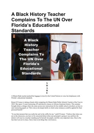 A Black History Teacher
Complains To The UN Over
Florida’s Educational
Standards
S
H
A
R
E
A Miami-Dade teacher packed her luggage to travel to the United Nations to voice her displeasure with
Florida’s educational standards.
Renee O’Connor is taking a break while competing for Miami-Dade Public Schools Teacher of the Year in
2022. She spent 12 years instructing AP and elective classes in African-American history. This summer
brought about a change when she came across new instructions for her middle school coworkers on how to
start instructing pupils on “How slaves developed skills in which some instances could be applied for their
personal benefit.”
“It was that moment that was really the nail in the coffin for me,” said O’Connor. “I believe that when you
are in the classroom, you have to be concerned about what your principal is going to say and how the
district will react to a teacher standing up for herself, her pupils, and this very important class. Due to the
fact that I am not in class, I have time to do things like visit Geneva.
 