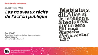 3 JUILLET 2025 • PARIS
Journée d’actualité relations presse
Les nouveaux récits
de l’action publique
Alice BRIANT
Directrice Animation territoriale et communication
Ville de Malaunay
alice.briant@malaunay.fr
 