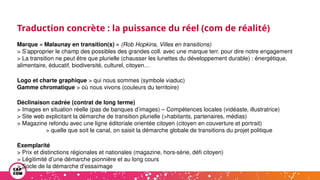 Traduction concrète : la puissance du réel (com de réalité)
Marque « Malaunay en transition(s) » (Rob Hopkins, Villes en transitions)
> S’approprier le champ des possibles des grandes coll. avec une marque terr. pour dire notre engagement
> La transition ne peut être que plurielle (chausser les lunettes du développement durable) : énergétique,
alimentaire, éducatif, biodiversité, culturel, citoyen…
Logo et charte graphique > qui nous sommes (symbole viaduc)
Gamme chromatique > où nous vivons (couleurs du territoire)
Déclinaison cadrée (contrat de long terme)
> Images en situation réelle (pas de banques d’images) – Compétences locales (vidéaste, illustratrice)
> Site web explicitant la démarche de transition plurielle (>habitants, partenaires, médias)
> Magazine refondu avec une ligne éditoriale orientée citoyen (citoyen en couverture et portrait)
> quelle que soit le canal, on saisit la démarche globale de transitions du projet politique
Exemplarité
> Prix et distinctions régionales et nationales (magazine, hors-série, défi citoyen)
> Légitimité d’une démarche pionnière et au long cours
> Socle de la démarche d’essaimage
 