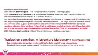 Révélateur : Loos-en-Gohelle
2017 / Réseau des Villes pairs : code source/référentiel ; invariants ; essaimage ; pairs
2018 / Raconter « ce qui s’invente ici » : considération endogène du territoire, avec une attention forte des
interactions et des relations à l’intérieur et à l’extérieur de celui-ci.
Les territoires doivent réinterroger leurs objectifs et ne plus faire de la croissance de la population ou
des emplois l’alpha et l’oméga des politiques de développement (…) Il s’agit plutôt de donner à voir ce
qui s’invente ici ou là, pour que les acteurs des territoires s’en inspirent et mettent en œuvre les
solutions adaptées à leur contexte (…) Au final, je plaide pour un récit territorial attentif aux diversités
et à la prise en compte des interdépendances. Olivier Bouba-Olga (Pour un nouveau récit territorial)
2021 / Fabrique des transitions : COMAP Mise en récit (codev, modélisation, partage…)
Traduction concrète : « l’aventure Malaunay » (interne/externe)
Les êtres humains pensent en récits, plutôt qu'en faits, en chiffres ou en équations.
Plus le récit est simple, mieux ça vaut. Yuval Noah Harari (21 Leçons pour le XXIe siècle, 2018)
 