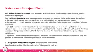 Notre avancée aujourd’hui :
Une communication puissante, sans démarche de manipulation, en cohérence avec le territoire, ancrée
dans le réel et partagée
Une multitude des récits : une histoire partagée, un projet, des supports écrits, audiovisuels, des actions
collectives, des échanges, retours d’expériences et confrontations, ou encore des outils conçus
collectivement… > une « aventure » (expérience sociale) collective où chacun peut avoir une place (reliant et
apprenant)
+ Un récit confronté aux récits extérieurs (racontés par d’autres que nous-même) qui fait récit et le
consolide pour nous le rendre en miroir (effet introspectif pertinent) : Kaizen, La Traverse, Dard dard, Territoires
audacieux, Banque des territoires, CLER, Cerema, Fabrique des transitions, médias techniques, médias
européens…
+ la période Covid transformatrice des visions : les leçons se raccrochent au récit global (journal de bord tenu
pendant le confinement, idées émergées depuis par les habitants)
> Cartographie du récit Malaunaysien en construction permanente
Couches sédimentées : Histoire (récit chrono.) / Géographie (récit terr.)
 