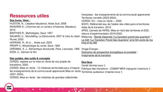 Ressources utiles
Des livres, films :
HUSTON, N., L’espèce fabulatrice, Actes Sud, 2008
RIVIERRE A., L’Homme est un conteur d’histoires, Marabout,
2019
BARTHES R., Mythologies, Seuil, 1957
SALMON, C., Storytelling, La Découverte, 2007 & L’ère du clash,
Pluriel, 2020
HOPKINS, R., Et si..., Actes sud, 2020
PROPP V., Morphologie du conte, Seuil, 1965
GREIMAS, A. J., Sémantique structurale, Paris, Larousse, 1966
DION, C., Demain le film
Des guides, des outils & concepts
CERDD, repères sur la mise en récits de vos projets de
transitions, 2020.
CERDD, Mise en récits : 12 initiatives territoriales pour s'inspirer -
les enseignements de la communauté apprenante Mise en récits
(2021-2024).
CERDD, Mise en récits : les initiatives de grandes collectivités
françaises - les enseignements de la communauté apprenante
Territoires narratifs (2023-2024).
CERDD, Kit « mise en récits », 2020.
IEEFC, Référentiel issu de l’atelier des villes pairs et territoires
ilotes de la transition, 2019.
APES, Carnets de l’APES, Mise en récit des territoires et ESS,
retours d’expérimentation 2019-2022.
Malaunay : Bande Dessinée "La transition prend ses quartiers" /
Le Défi "La Transition Prend Ses Quartiers" et le film sorte de ma
king-of du défi
Virage Énergie :
Scénarios de prospective énergétique et sociétale /
Imaginaires de la transition
Des lieux
Cerdd (formez-vous !)
Fabrique des transitions - COMAP MER (rejoignez l’aventure !)
Territoires audacieux (inspirez-vous !)
 