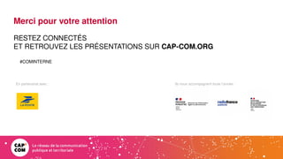Ils nous accompagnent toute l’année :
En partenariat avec :
Merci pour votre attention
RESTEZ CONNECTÉS
ET RETROUVEZ LES PRÉSENTATIONS SUR CAP-COM.ORG
#COMINTERNE
 