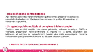 • Des injonctions contradictoires
Agir vite mais concerter, transformer l’action publique mais préserver les collègues,
contraindre les budgets en développant des services de qualité, dématérialiser en
conservant la proximité…
• Un agenda public multiple et complexe à faire accepter
Transition vers mobilité durable, lutte contre précarités, inclusion numérique, RGPD et
opendata, préservation nature/biodiversité et impacts sur la santé, adaptation des
bâtiments, et activités au réchauffement, hausse des coûts énergétiques, demande
croissante de participation des habitants au débat et à l’action publique…
> MISE EN RECIT LEVIER D’ACCOMPAGNEMENT ?
 