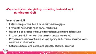 • Communication, storytelling, marketing territorial, récit…
et mise en récit
La mise en récit
• Est intrinsèquement liée à la transition écologique
• Emprunte au monde de la com / marketing
• Répond à des règles éthiques-déontologiques-méthodologiques
• Produit des récits (et non pas un récit unique / oneshot)
• Propose une vision optimiste et une approche humaine sensible (récits
dominants / alternatifs)
• Est une posture, une démarche globale, itérative, continue
 