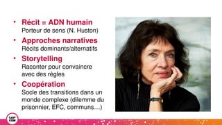 • Récit = ADN humain
Porteur de sens (N. Huston)
• Approches narratives
Récits dominants/alternatifs
• Storytelling
Raconter pour convaincre
avec des règles
• Coopération
Socle des transitions dans un
monde complexe (dilemme du
prisonnier, EFC, communs…)
 