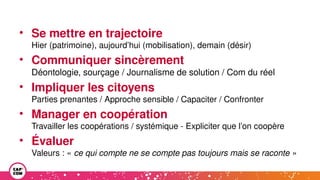 • Se mettre en trajectoire
Hier (patrimoine), aujourd’hui (mobilisation), demain (désir)
• Communiquer sincèrement
Déontologie, sourçage / Journalisme de solution / Com du réel
• Impliquer les citoyens
Parties prenantes / Approche sensible / Capaciter / Confronter
• Manager en coopération
Travailler les coopérations / systémique - Expliciter que l’on coopère
• Évaluer
Valeurs : « ce qui compte ne se compte pas toujours mais se raconte »
 
