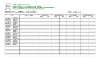 ESTADO DE MATO GROSSO
            PREFEITURA MUNICIPAL DE CAMPO VERDE
            SECRETARIA MUNICIPAL DE EDUCAÇÃO, CULTURA E DESPORTO.
            ESCOLA MUNICIPAL DONA MARIA ARTEMIR PIRES

PROFESSOR (A): ELIZAMA PEREIRA LIMA                                             MÊS: ABRIL 2010

           DIA             ASSINATURA          MATUTINO          VESPERTINO        NOTURNO        H. ATIVIDADE
                                              ENT     SAI       ENT       SAI    ENT     SAI      ENT       SAI
01/04/10     QUINTA
05/04/10     SEGUNDA
06/04/10     TERÇA
07/04/10     QUARTA
08/04/10     QUINTA
09/04/10     SEXTA
12/04/10     SEGUNDA
13/04/10     TERÇA
14/04/10     QUARTA
15/04/10     QUINTA
16/04/10     SEXTA
19/04/10     SEGUNDA
20/04/10     TERÇA
22/04/10     QUINTA
23/04/10     SEXTA
26/04/10     SEGUNDA
27/04/10     TERÇA
28/04/10     QUARTA
29/04/10     QUINTA
30/04/10     SEXTA
 