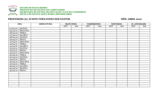 ESTADO DE MATO GROSSO
             PREFEITURA MUNICIPAL DE CAMPO VERDE
             SECRETARIA MUNICIPAL DE EDUCAÇÃO, CULTURA E DESPORTO.
             ESCOLA MUNICIPAL DONA MARIA ARTEMIR PIRES

PROFESSOR (A): JUDITE FERNANDES DOS SANTOS                                               MÊS: ABRIL 2010

            DIA             ASSINATURA          MATUTINO          VESPERTINO       NOTURNO      H. ATIVIDADE
                                               ENT     SAI       ENT       SAI   ENT     SAI    ENT       SAI
 01/04/10    QUINTA
 05/04/10    SEGUNDA
 06/04/10    TERÇA
 07/04/10    QUARTA
 08/04/10    QUINTA
 09/04/10    SEXTA
 12/04/10    SEGUNDA
 13/04/10    TERÇA
 14/04/10    QUARTA
 15/04/10    QUINTA
 16/04/10    SEXTA
 19/04/10    SEGUNDA
 20/04/10    TERÇA
 22/04/10    QUINTA
 23/04/10    SEXTA
 26/04/10    SEGUNDA
 27/04/10    TERÇA
 28/04/10    QUARTA
 29/04/10    QUINTA
 30/04/10    SEXTA
 