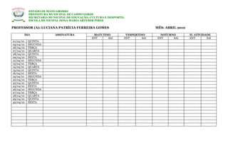 ESTADO DE MATO GROSSO
           PREFEITURA MUNICIPAL DE CAMPO VERDE
           SECRETARIA MUNICIPAL DE EDUCAÇÃO, CULTURA E DESPORTO.
           ESCOLA MUNICIPAL DONA MARIA ARTEMIR PIRES

PROFESSOR (A): LUCIANA PATRÍCIA FERREIRA GOMES                                 MÊS: ABRIL 2010

       DIA               ASSINATURA           MATUTINO          VESPERTINO        NOTURNO        H. ATIVIDADE
                                             ENT     SAI       ENT       SAI    ENT     SAI      ENT       SAI
01/04/10   QUINTA
05/04/10   SEGUNDA
06/04/10   TERÇA
07/04/10   QUARTA
08/04/10   QUINTA
09/04/10   SEXTA
12/04/10   SEGUNDA
13/04/10   TERÇA
14/04/10   QUARTA
15/04/10   QUINTA
16/04/10   SEXTA
19/04/10   SEGUNDA
20/04/10   TERÇA
22/04/10   QUINTA
23/04/10   SEXTA
26/04/10   SEGUNDA
27/04/10   TERÇA
28/04/10   QUARTA
29/04/10   QUINTA
30/04/10   SEXTA
 