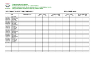 ESTADO DE MATO GROSSO
            PREFEITURA MUNICIPAL DE CAMPO VERDE
            SECRETARIA MUNICIPAL DE EDUCAÇÃO, CULTURA E DESPORTO.
            ESCOLA MUNICIPAL DONA MARIA ARTEMIR PIRES

PROFESSOR (A): LUIZ CARLOS ROLLON                                               MÊS: ABRIL 2010

           DIA             ASSINATURA          MATUTINO          VESPERTINO        NOTURNO        H. ATIVIDADE
                                              ENT     SAI       ENT       SAI    ENT     SAI      ENT       SAI
01/04/10    QUINTA
05/04/10    SEGUNDA
06/04/10    TERÇA
07/04/10    QUARTA
08/04/10    QUINTA
09/04/10    SEXTA
12/04/10    SEGUNDA
13/04/10    TERÇA
14/04/10    QUARTA
15/04/10    QUINTA
16/04/10    SEXTA
19/04/10    SEGUNDA
20/04/10    TERÇA
22/04/10    QUINTA
23/04/10    SEXTA
26/04/10    SEGUNDA
27/04/10    TERÇA
28/04/10    QUARTA
29/04/10    QUINTA
30/04/10    SEXTA
 