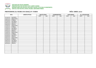 ESTADO DE MATO GROSSO
           PREFEITURA MUNICIPAL DE CAMPO VERDE
           SECRETARIA MUNICIPAL DE EDUCAÇÃO, CULTURA E DESPORTO.
           ESCOLA MUNICIPAL DONA MARIA ARTEMIR PIRES

PROFESSOR (A): MARIA DA GRAÇA P. VERDI                                            MÊS: ABRIL 2010

       DIA               ASSINATURA           MATUTINO          VESPERTINO       NOTURNO       H. ATIVIDADE
                                             ENT     SAI       ENT       SAI   ENT     SAI    ENT        SAI
01/04/10   QUINTA
05/04/10   SEGUNDA
06/04/10   TERÇA
07/04/10   QUARTA
08/04/10   QUINTA
09/04/10   SEXTA
12/04/10   SEGUNDA
13/04/10   TERÇA
14/04/10   QUARTA
15/04/10   QUINTA
16/04/10   SEXTA
19/04/10   SEGUNDA
20/04/10   TERÇA
22/04/10   QUINTA
23/04/10   SEXTA
26/04/10   SEGUNDA
27/04/10   TERÇA
28/04/10   QUARTA
29/04/10   QUINTA
30/04/10   SEXTA
 