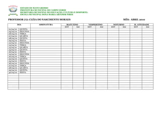 ESTADO DE MATO GROSSO
             PREFEITURA MUNICIPAL DE CAMPO VERDE
             SECRETARIA MUNICIPAL DE EDUCAÇÃO, CULTURA E DESPORTO.
             ESCOLA MUNICIPAL DONA MARIA ARTEMIR PIRES

PROFESSOR (A): CLÉIA DO NASCIMENTO MORAES                                                MÊS: ABRIL 2010

           DIA             ASSINATURA           MATUTINO          VESPERTINO       NOTURNO      H. ATIVIDADE
                                               ENT     SAI       ENT       SAI   ENT     SAI    ENT       SAI
01/04/10     QUINTA
05/04/10     SEGUNDA
06/04/10     TERÇA
07/04/10     QUARTA
08/04/10     QUINTA
09/04/10     SEXTA
12/04/10     SEGUNDA
13/04/10     TERÇA
14/04/10     QUARTA
15/04/10     QUINTA
16/04/10     SEXTA
19/04/10     SEGUNDA
20/04/10     TERÇA
22/04/10     QUINTA
23/04/10     SEXTA
26/04/10     SEGUNDA
27/04/10     TERÇA
28/04/10     QUARTA
29/04/10     QUINTA
30/04/10     SEXTA
 