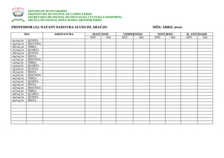 ESTADO DE MATO GROSSO
             PREFEITURA MUNICIPAL DE CAMPO VERDE
             SECRETARIA MUNICIPAL DE EDUCAÇÃO, CULTURA E DESPORTO.
             ESCOLA MUNICIPAL DONA MARIA ARTEMIR PIRES

PROFESSOR (A): NATANY SAMAYRA ALVES DE ARAÚJO                                    MÊS: ABRIL 2010

           DIA             ASSINATURA           MATUTINO          VESPERTINO        NOTURNO        H. ATIVIDADE
                                               ENT     SAI       ENT       SAI    ENT     SAI      ENT       SAI
01/04/10     QUINTA
05/04/10     SEGUNDA
06/04/10     TERÇA
07/04/10     QUARTA
08/04/10     QUINTA
09/04/10     SEXTA
12/04/10     SEGUNDA
13/04/10     TERÇA
14/04/10     QUARTA
15/04/10     QUINTA
16/04/10     SEXTA
19/04/10     SEGUNDA
20/04/10     TERÇA
22/04/10     QUINTA
23/04/10     SEXTA
26/04/10     SEGUNDA
27/04/10     TERÇA
28/04/10     QUARTA
29/04/10     QUINTA
30/04/10     SEXTA
 
