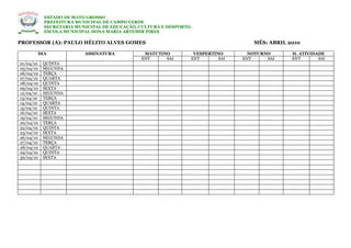 ESTADO DE MATO GROSSO
           PREFEITURA MUNICIPAL DE CAMPO VERDE
           SECRETARIA MUNICIPAL DE EDUCAÇÃO, CULTURA E DESPORTO.
           ESCOLA MUNICIPAL DONA MARIA ARTEMIR PIRES

PROFESSOR (A): PAULO HÉLITO ALVES GOMES                                           MÊS: ABRIL 2010

       DIA               ASSINATURA           MATUTINO          VESPERTINO       NOTURNO      H. ATIVIDADE
                                             ENT     SAI       ENT       SAI   ENT     SAI    ENT       SAI
01/04/10   QUINTA
05/04/10   SEGUNDA
06/04/10   TERÇA
07/04/10   QUARTA
08/04/10   QUINTA
09/04/10   SEXTA
12/04/10   SEGUNDA
13/04/10   TERÇA
14/04/10   QUARTA
15/04/10   QUINTA
16/04/10   SEXTA
19/04/10   SEGUNDA
20/04/10   TERÇA
22/04/10   QUINTA
23/04/10   SEXTA
26/04/10   SEGUNDA
27/04/10   TERÇA
28/04/10   QUARTA
29/04/10   QUINTA
30/04/10   SEXTA
 
