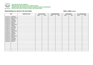 ESTADO DE MATO GROSSO
           PREFEITURA MUNICIPAL DE CAMPO VERDE
           SECRETARIA MUNICIPAL DE EDUCAÇÃO, CULTURA E DESPORTO.
           ESCOLA MUNICIPAL DONA MARIA ARTEMIR PIRES

PROFESSOR (A): REANY DE OLIVEIRA                                               MÊS: ABRIL 2010

       DIA               ASSINATURA           MATUTINO          VESPERTINO        NOTURNO        H. ATIVIDADE
                                             ENT     SAI       ENT       SAI    ENT     SAI      ENT       SAI
01/04/10   QUINTA
05/04/10   SEGUNDA
06/04/10   TERÇA
07/04/10   QUARTA
08/04/10   QUINTA
09/04/10   SEXTA
12/04/10   SEGUNDA
13/04/10   TERÇA
14/04/10   QUARTA
15/04/10   QUINTA
16/04/10   SEXTA
19/04/10   SEGUNDA
20/04/10   TERÇA
22/04/10   QUINTA
23/04/10   SEXTA
26/04/10   SEGUNDA
27/04/10   TERÇA
28/04/10   QUARTA
29/04/10   QUINTA
30/04/10   SEXTA
 