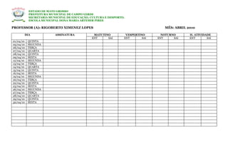 ESTADO DE MATO GROSSO
           PREFEITURA MUNICIPAL DE CAMPO VERDE
           SECRETARIA MUNICIPAL DE EDUCAÇÃO, CULTURA E DESPORTO.
           ESCOLA MUNICIPAL DONA MARIA ARTEMIR PIRES

PROFESSOR (A): RIGOBERTO XIMENEZ LOPES                                            MÊS: ABRIL 2010

       DIA               ASSINATURA           MATUTINO          VESPERTINO       NOTURNO      H. ATIVIDADE
                                             ENT     SAI       ENT       SAI   ENT     SAI    ENT       SAI
01/04/10   QUINTA
05/04/10   SEGUNDA
06/04/10   TERÇA
07/04/10   QUARTA
08/04/10   QUINTA
09/04/10   SEXTA
12/04/10   SEGUNDA
13/04/10   TERÇA
14/04/10   QUARTA
15/04/10   QUINTA
16/04/10   SEXTA
19/04/10   SEGUNDA
20/04/10   TERÇA
22/04/10   QUINTA
23/04/10   SEXTA
26/04/10   SEGUNDA
27/04/10   TERÇA
28/04/10   QUARTA
29/04/10   QUINTA
30/04/10   SEXTA
 