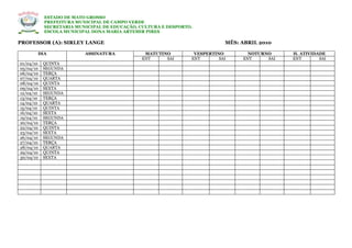 ESTADO DE MATO GROSSO
           PREFEITURA MUNICIPAL DE CAMPO VERDE
           SECRETARIA MUNICIPAL DE EDUCAÇÃO, CULTURA E DESPORTO.
           ESCOLA MUNICIPAL DONA MARIA ARTEMIR PIRES

PROFESSOR (A): SIRLEY LANGE                                                MÊS: ABRIL 2010

       DIA               ASSINATURA           MATUTINO          VESPERTINO        NOTURNO     H. ATIVIDADE
                                             ENT     SAI       ENT       SAI    ENT     SAI   ENT       SAI
01/04/10   QUINTA
05/04/10   SEGUNDA
06/04/10   TERÇA
07/04/10   QUARTA
08/04/10   QUINTA
09/04/10   SEXTA
12/04/10   SEGUNDA
13/04/10   TERÇA
14/04/10   QUARTA
15/04/10   QUINTA
16/04/10   SEXTA
19/04/10   SEGUNDA
20/04/10   TERÇA
22/04/10   QUINTA
23/04/10   SEXTA
26/04/10   SEGUNDA
27/04/10   TERÇA
28/04/10   QUARTA
29/04/10   QUINTA
30/04/10   SEXTA
 