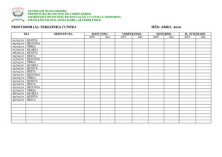 ESTADO DE MATO GROSSO
           PREFEITURA MUNICIPAL DE CAMPO VERDE
           SECRETARIA MUNICIPAL DE EDUCAÇÃO, CULTURA E DESPORTO.
           ESCOLA MUNICIPAL DONA MARIA ARTEMIR PIRES

PROFESSOR (A): TEREZINHA CUNINO                                                MÊS: ABRIL 2010

       DIA               ASSINATURA           MATUTINO          VESPERTINO        NOTURNO        H. ATIVIDADE
                                             ENT     SAI       ENT       SAI    ENT     SAI      ENT       SAI
01/04/10   QUINTA
05/04/10   SEGUNDA
06/04/10   TERÇA
07/04/10   QUARTA
08/04/10   QUINTA
09/04/10   SEXTA
12/04/10   SEGUNDA
13/04/10   TERÇA
14/04/10   QUARTA
15/04/10   QUINTA
16/04/10   SEXTA
19/04/10   SEGUNDA
20/04/10   TERÇA
22/04/10   QUINTA
23/04/10   SEXTA
26/04/10   SEGUNDA
27/04/10   TERÇA
28/04/10   QUARTA
29/04/10   QUINTA
30/04/10   SEXTA
 