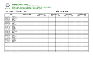 ESTADO DE MATO GROSSO
            PREFEITURA MUNICIPAL DE CAMPO VERDE
            SECRETARIA MUNICIPAL DE EDUCAÇÃO, CULTURA E DESPORTO.
            ESCOLA MUNICIPAL DONA MARIA ARTEMIR PIRES

PROFESSOR (A): DEJAIR LIMA                                             MÊS: ABRIL 2010

           DIA            ASSINATURA           MATUTINO          VESPERTINO        NOTURNO     H. ATIVIDADE
                                              ENT     SAI       ENT       SAI    ENT     SAI   ENT       SAI
01/04/10    QUINTA
05/04/10    SEGUNDA
06/04/10    TERÇA
07/04/10    QUARTA
08/04/10    QUINTA
09/04/10    SEXTA
12/04/10    SEGUNDA
13/04/10    TERÇA
14/04/10    QUARTA
15/04/10    QUINTA
16/04/10    SEXTA
19/04/10    SEGUNDA
20/04/10    TERÇA
22/04/10    QUINTA
23/04/10    SEXTA
26/04/10    SEGUNDA
27/04/10    TERÇA
28/04/10    QUARTA
29/04/10    QUINTA
30/04/10    SEXTA
 