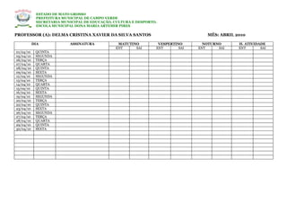 ESTADO DE MATO GROSSO
            PREFEITURA MUNICIPAL DE CAMPO VERDE
            SECRETARIA MUNICIPAL DE EDUCAÇÃO, CULTURA E DESPORTO.
            ESCOLA MUNICIPAL DONA MARIA ARTEMIR PIRES

PROFESSOR (A): DELMA CRISTINA XAVIER DA SILVA SANTOS                               MÊS: ABRIL 2010

           DIA            ASSINATURA           MATUTINO          VESPERTINO       NOTURNO      H. ATIVIDADE
                                              ENT     SAI       ENT       SAI   ENT     SAI    ENT       SAI
01/04/10    QUINTA
05/04/10    SEGUNDA
06/04/10    TERÇA
07/04/10    QUARTA
08/04/10    QUINTA
09/04/10    SEXTA
12/04/10    SEGUNDA
13/04/10    TERÇA
14/04/10    QUARTA
15/04/10    QUINTA
16/04/10    SEXTA
19/04/10    SEGUNDA
20/04/10    TERÇA
22/04/10    QUINTA
23/04/10    SEXTA
26/04/10    SEGUNDA
27/04/10    TERÇA
28/04/10    QUARTA
29/04/10    QUINTA
30/04/10    SEXTA
 