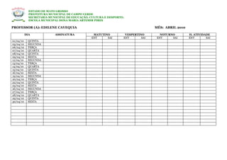ESTADO DE MATO GROSSO
             PREFEITURA MUNICIPAL DE CAMPO VERDE
             SECRETARIA MUNICIPAL DE EDUCAÇÃO, CULTURA E DESPORTO.
             ESCOLA MUNICIPAL DONA MARIA ARTEMIR PIRES

PROFESSOR (A): EDILENE CAVEQUIA                                                  MÊS: ABRIL 2010

           DIA             ASSINATURA           MATUTINO          VESPERTINO        NOTURNO        H. ATIVIDADE
                                               ENT     SAI       ENT       SAI    ENT     SAI      ENT       SAI
01/04/10    QUINTA
05/04/10    SEGUNDA
06/04/10    TERÇA
07/04/10    QUARTA
08/04/10    QUINTA
09/04/10    SEXTA
12/04/10    SEGUNDA
13/04/10    TERÇA
14/04/10    QUARTA
15/04/10    QUINTA
16/04/10    SEXTA
19/04/10    SEGUNDA
20/04/10    TERÇA
22/04/10    QUINTA
23/04/10    SEXTA
26/04/10    SEGUNDA
27/04/10    TERÇA
28/04/10    QUARTA
29/04/10    QUINTA
30/04/10    SEXTA
 