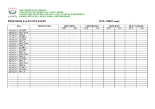 ESTADO DE MATO GROSSO
            PREFEITURA MUNICIPAL DE CAMPO VERDE
            SECRETARIA MUNICIPAL DE EDUCAÇÃO, CULTURA E DESPORTO.
            ESCOLA MUNICIPAL DONA MARIA ARTEMIR PIRES

PROFESSOR (A): ELAINE KLEIN                                                 MÊS: ABRIL 2010

           DIA            ASSINATURA           MATUTINO          VESPERTINO        NOTURNO     H. ATIVIDADE
                                              ENT     SAI       ENT       SAI    ENT     SAI   ENT       SAI
01/04/10    QUINTA
05/04/10    SEGUNDA
06/04/10    TERÇA
07/04/10    QUARTA
08/04/10    QUINTA
09/04/10    SEXTA
12/04/10    SEGUNDA
13/04/10    TERÇA
14/04/10    QUARTA
15/04/10    QUINTA
16/04/10    SEXTA
19/04/10    SEGUNDA
20/04/10    TERÇA
22/04/10    QUINTA
23/04/10    SEXTA
26/04/10    SEGUNDA
27/04/10    TERÇA
28/04/10    QUARTA
29/04/10    QUINTA
30/04/10    SEXTA
 