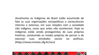 Atualmente os indígenas do Brasil estão assumindo de
fato as suas organizações sociopolíticas e socioculturais
internas e externas, em suas relações com a sociedade
não indígena, casos que antes não aconteciam. Hoje os
indígenas estão sendo protagonistas de suas próprias
histórias, conduzindo os modos próprios de pensar e de
executar suas atividades sociais ou políticas.
(https://www.revistas.ufg.br/racs)
 